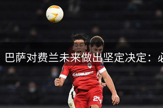巴萨对费兰未来做出坚定决定：必须留队，他是唯一中锋