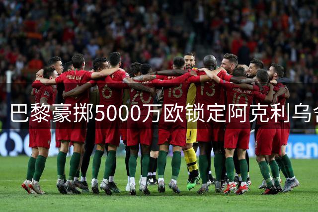 巴黎豪掷5000万欧锁定阿克利乌舍 迪奥曼德转会皇马已成定局