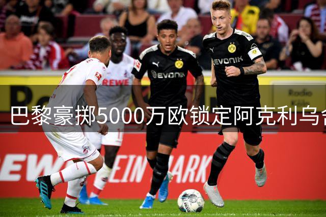 巴黎豪掷5000万欧锁定阿克利乌舍 迪奥曼德转会皇马已成定局