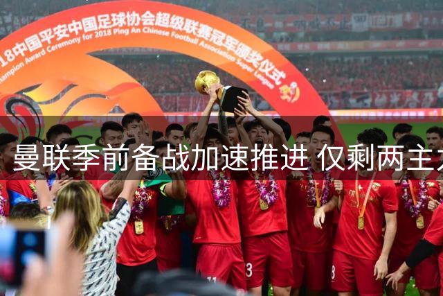 曼联季前备战加速推进 仅剩两主力未归队引关注
