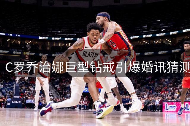 C罗乔治娜巨型钻戒引爆婚讯猜测 知情人透露婚礼筹备细节