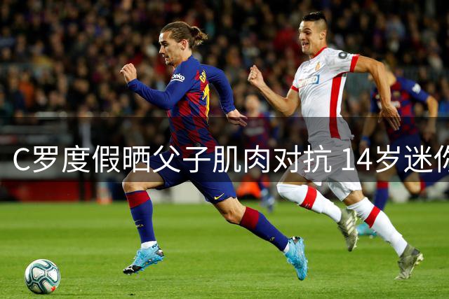 C罗度假晒父子肌肉对抗 14岁迷你罗体格追赶父亲引热议