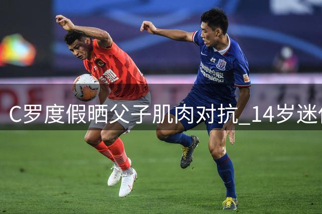 C罗度假晒父子肌肉对抗 14岁迷你罗体格追赶父亲引热议