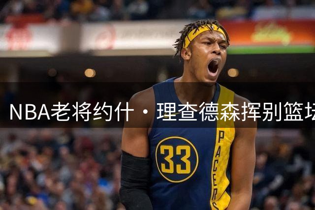 NBA老将约什·理查德森挥别篮坛：十年征途画上圆满句号
